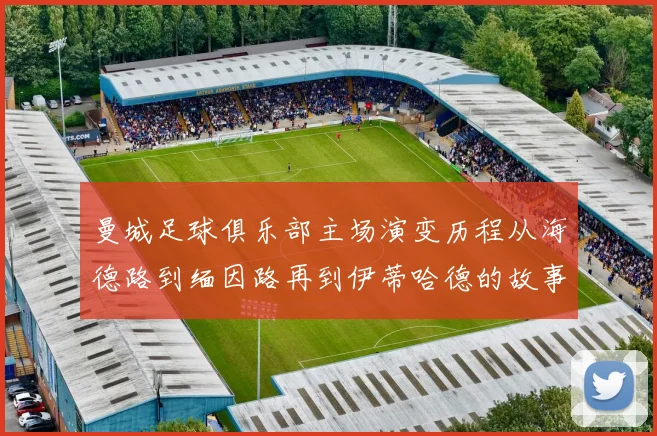 曼城足球俱乐部主场演变历程从海德路到缅因路再到伊蒂哈德的故事