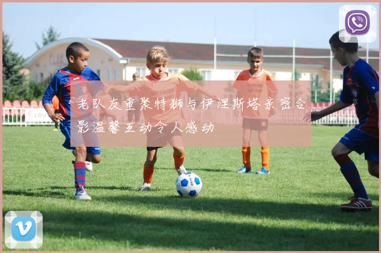 老队友重聚特狮与伊涅斯塔亲密合影温馨互动令人感动