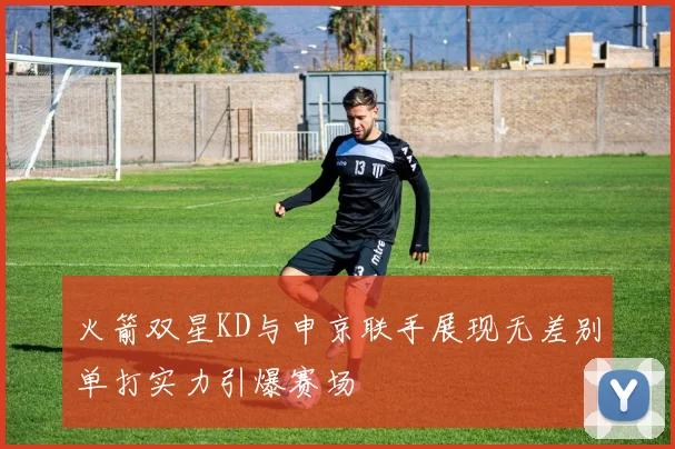 火箭双星KD与申京联手展现无差别单打实力引爆赛场