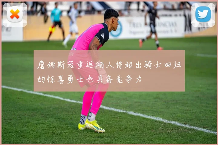 詹姆斯若重返湖人将超出骑士回归的惊喜勇士也具备竞争力