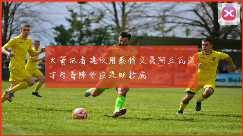 火箭记者建议用泰特交易阿丘瓦若字母哥降价应果断抄底