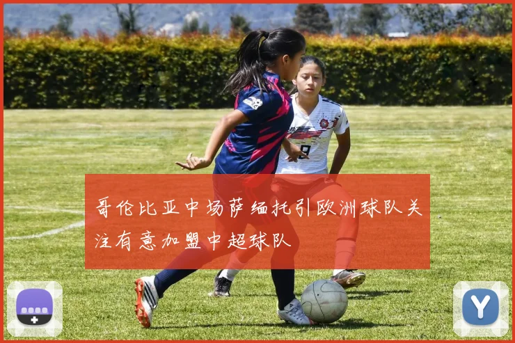 哥伦比亚中场萨缅托引欧洲球队关注有意加盟中超球队