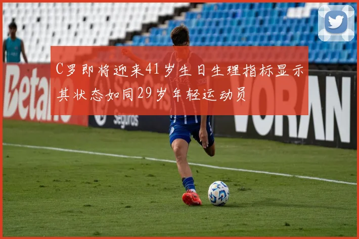 C罗即将迎来41岁生日生理指标显示其状态如同29岁年轻运动员