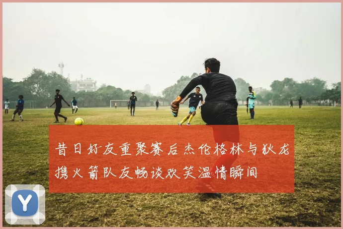 昔日好友重聚赛后杰伦格林与狄龙携火箭队友畅谈欢笑温情瞬间