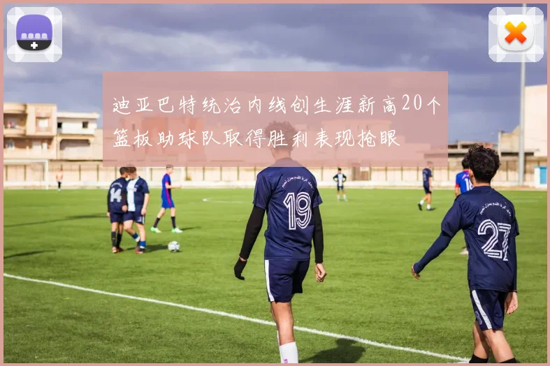 迪亚巴特统治内线创生涯新高20个篮板助球队取得胜利表现抢眼