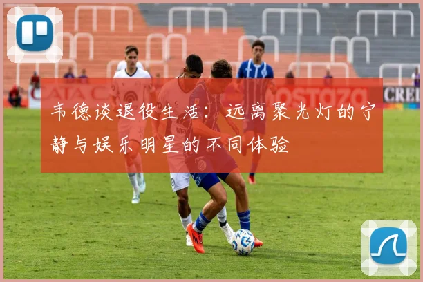 韦德谈退役生活：远离聚光灯的宁静与娱乐明星的不同体验