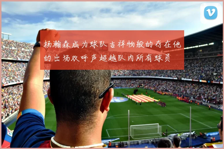 杨瀚森成为球队吉祥物般的存在他的出场欢呼声超越队内所有球员