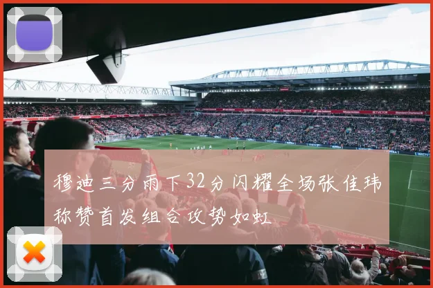 穆迪三分雨下32分闪耀全场张佳玮称赞首发组合攻势如虹