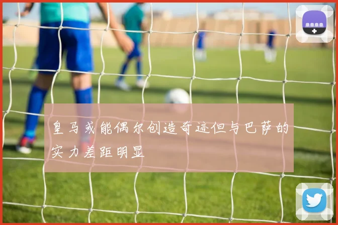 皇马或能偶尔创造奇迹但与巴萨的实力差距明显