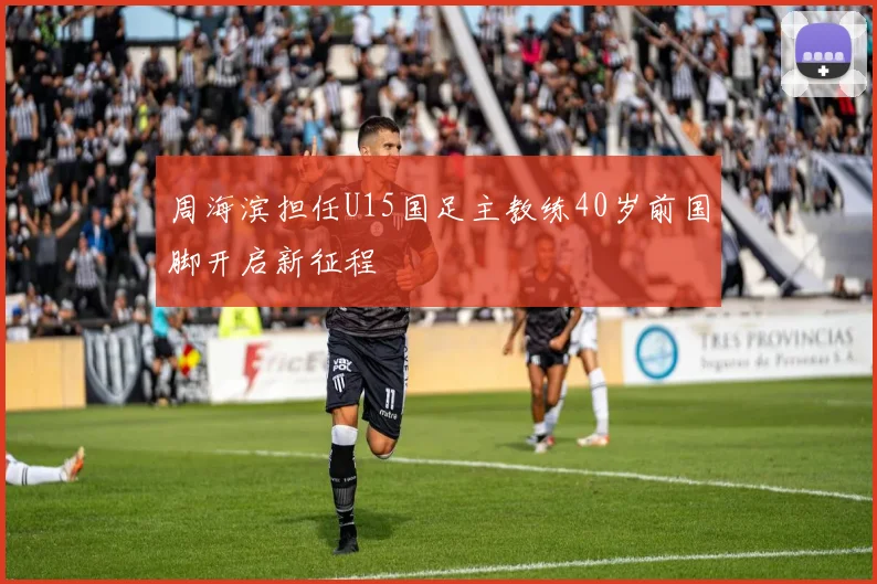 周海滨担任U15国足主教练40岁前国脚开启新征程