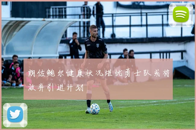 朗佐鲍尔健康状况堪忧勇士队或将放弃引进计划