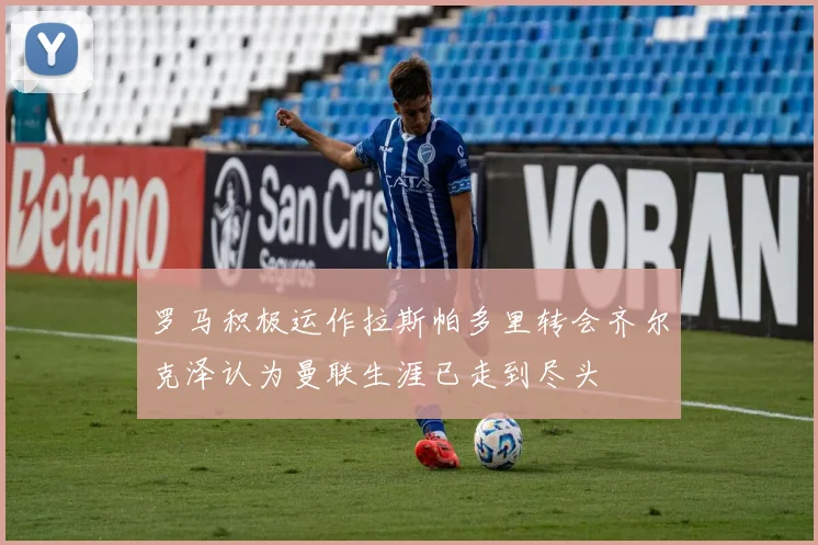 罗马积极运作拉斯帕多里转会齐尔克泽认为曼联生涯已走到尽头
