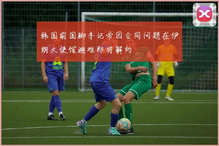韩国前国脚李记帝因合同问题在伊朗大使馆避难即将解约