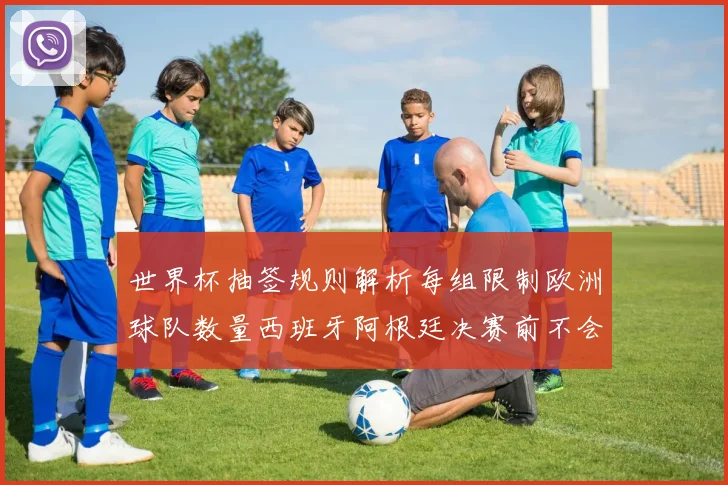 世界杯抽签规则解析每组限制欧洲球队数量西班牙阿根廷决赛前不会相遇