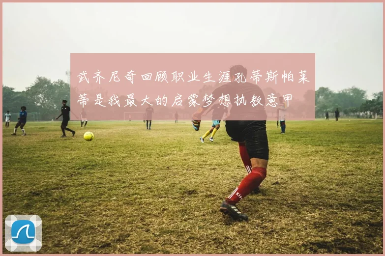 武齐尼奇回顾职业生涯孔蒂斯帕莱蒂是我最大的启蒙梦想执教意甲
