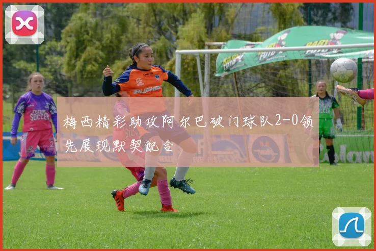 梅西精彩助攻阿尔巴破门球队2-0领先展现默契配合